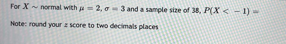 For X ~ normal with µ = 2, o = 3 and a sample size of 38, P(X < - 1) =
Note: round your z score to two decimals places
