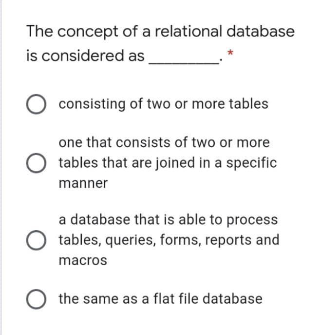 The concept of a relational database
is considered as
O consisting of two or more tables
one that consists of two or more
tables that are joined in a specific
manner
a database that is able to process
tables, queries, forms, reports and
macros
O the same as a flat file database
