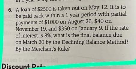 6. A loan of $2500 is taken out on May 12. It is to
be paid back within a 1-year period with partial
payments of $1000 on August 26, $40 on
November 19, and $350 on January 9. If the rate
of interest is 8%, what is the final balance due
on March 20 by the Declining Balance Method?
By the Merchant's Rule?
Discount Dat-
