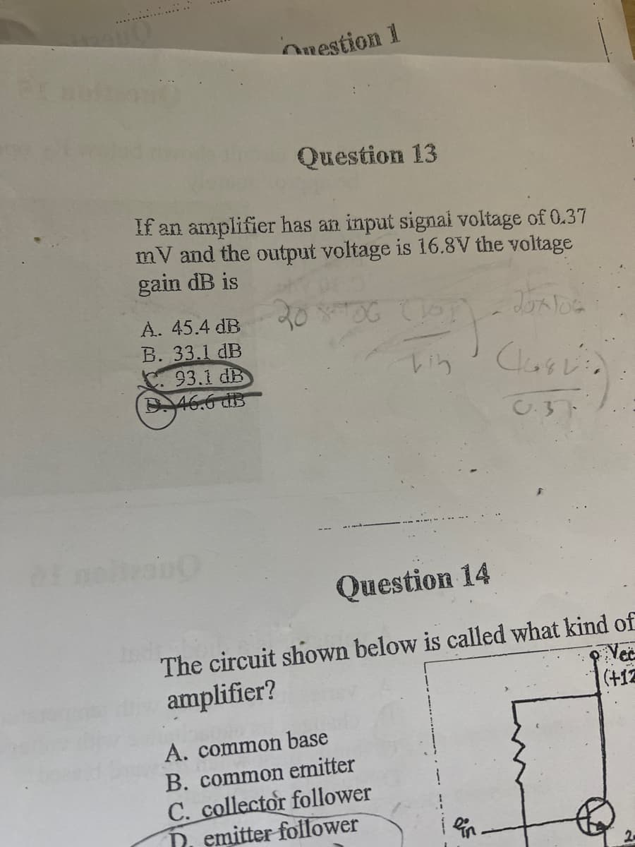 Onestion 1
Question 13
If an amplifier has an input signai voltage of 0.37
mV and the output voltage is 16.8V the voltage
gain dB is
A. 45.4 dB
20OG
B. 33.1 dB
. 93.1 dB
D46.6 dB
C.37
Question 14
The circuit shown below is called what kind of
Vec
(+12
amplifier?
A. common base
B. common emitter
C. collector follower
D, emitter follower
