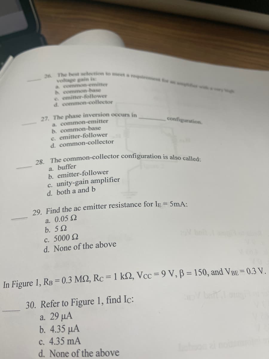 28. The common-collector configuration is also called:
26. The best selection to meet a reaent foe an amlier w very
voltage gain is:
a. common-emitter
b. common-base
e. emitter-follower
d. common-collector
27. The phase inversion occurs in
a. common-emitter
b. common-base
c. emitter-follower
d. common-collector
configuration.
a. buffer
b. emitter-follower
c. unity-gain amplifier
d. both a and b
29. Find the ac emitter resistance for IE = 5mA:
a. 0.05 Q
b. 52
c. 5000 2
d. None of the above
In Figure 1, RB = 0.3 M2, Rc = 1 kS2, Vcc = 9 V, ß = 150, and VBE = 0.3 V.
30. Refer to Figure 1, find Ic:
a. 29 µA
b. 4.35 μΑ
c. 4.35 mA
d. None of the above
