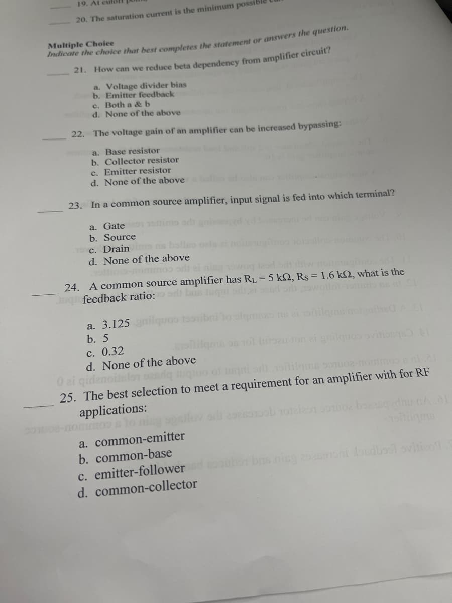 19. At cul
20. The saturation current is the minimum possil
Multiple Choice
maicate the choice that best completes the statement or answers the question.
21. How can we reduce beta dependency from amplifier circuit?
a. Voltage divider bias
b. Emitter feedback
c. Both a &b
d. None of the above
22.
The voltage gain of an amplifier can be increased bypassing:
a. Base resistor
b. Collector resistor
c. Emitter resistor
d. None of the above
23. In a common source amplifier, input signal is fed into which terminal?
a. Gate 1 1oimo odanie
b. Source
T c. Drain ns bolleo ols at noisinosoolloo-nom
d. None of the above
nommos arlt ei ning vowog leod ort diw nou o
24. A common source amplifier has RL = 5 k2, Rs = 1.6 k2, what is the
g feedback ratio:di bas tugui slt.i oend orh15wollolsio ns alSt
a. 3.125nilque
b. 5
100ibni to olqmaxo ns ai oilile
Elilqms on 101 lutsau ton ai gnilquos ovitiosqu
c. 0.32
d. None of the above
0 zi gidenoislon oadq tuquo ol luqni orl 1olilqus sou02-nommos s nl
25. The best selection to meet a requirement for an amplifier with for RF
applications:
a. common-emitter
b. common-base
c. emitter-followerd
d. common-collector
bis nicg 2ani losdbool ovitico
