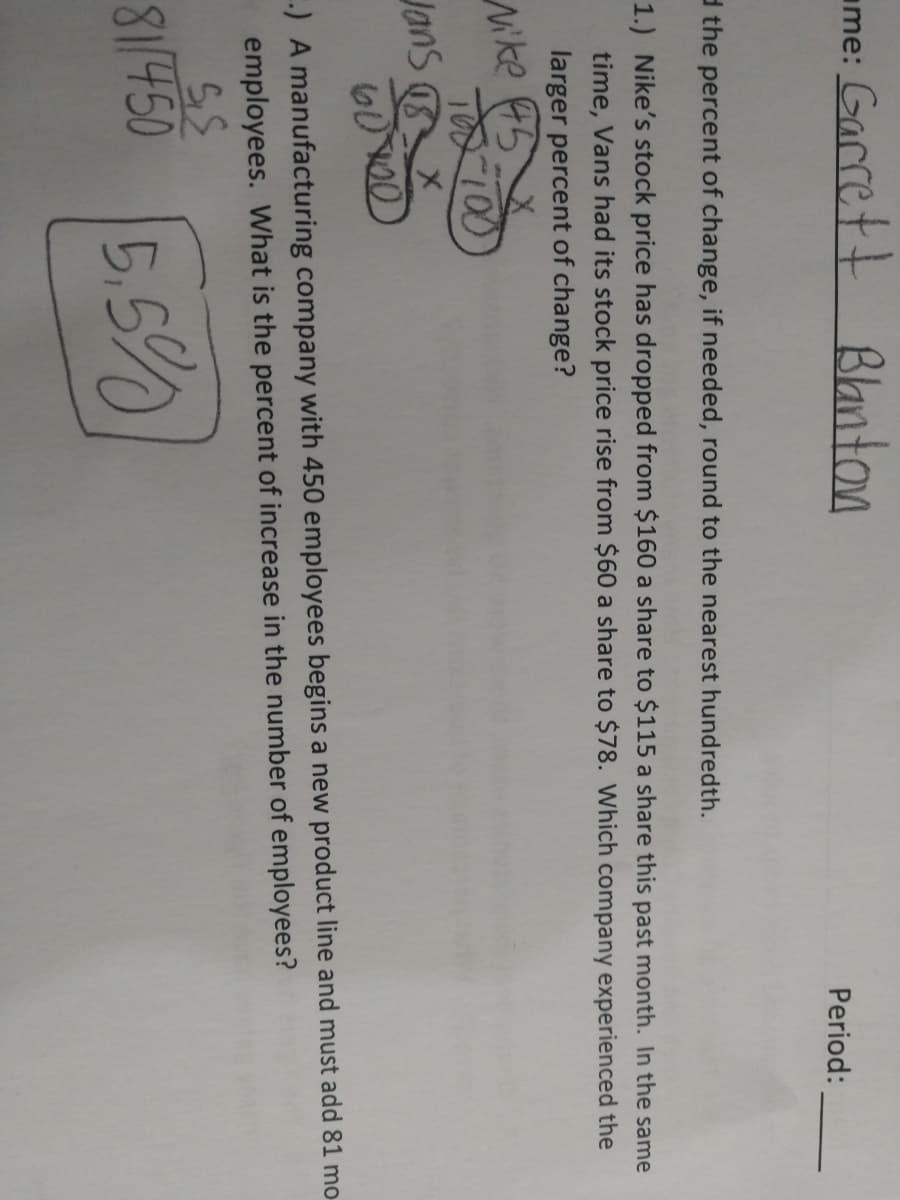 ame: Garrett
Banton
Period:
d the percent of change, if needed, round to the nearest hundredth.
1.) Nike's stock price has dropped from $160 a share to $115 a share this past month. In the same
time, Vans had its stock price rise from $60 a share to $78. Which company experienced the
larger percent of change?
Mike 45
TOD 100
Jans X
-) A manufacturing company with 450 employees begins a new product line and must add 81 mo
employees. What is the percent of increase in the number of employees?
81/450
5,5%
