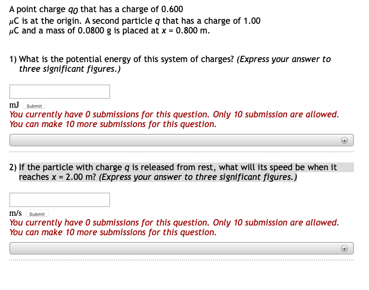 A point charge qo that has a charge of 0.600
µC is at the origin. A second particle q that has a charge of 1.00
µC and a mass of 0.0800 g is placed at x = 0.800 m.
1) What is the potential energy of this system of charges? (Express your answer to
three significant figures.)
mJ Submit
You currently have O submissions for this question. Only 10 submission are allowed.
You can make 10 more submissions for this question.
2) If the particle with charge q is released from rest, what will its speed be when it
reaches x = 2.00 m? (Express your answer to three significant figures.)
m/s Submit
You currently have O submissions for this question. Only 10 submission are allowed.
You can make 10 more submissions for this question.
