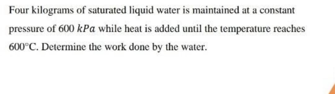 Four kilograms of saturated liquid water is maintained at a constant
pressure of 600 kPa while heat is added until the temperature reaches
600°C. Determine the work done by the water.
