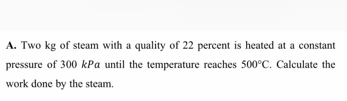 A. Two kg of steam with a quality of 22 percent is heated at a constant
pressure of 300 kPa until the temperature reaches 500°C. Calculate the
work done by the steam.
