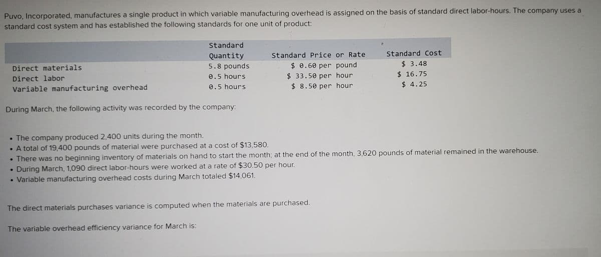 Puvo, Incorporated, manufactures a single product in which variable manufacturing overhead is assigned on the basis of standard direct labor-hours. The company uses a
standard cost system and has established the following standards for one unit of product:
Standard
Standard Cost
Quantity
5.8 pounds
Standard Price or Rate
$3.48
$ 0.60 per pound
$ 33.50 per hour
$ 8.50 per hour
Direct materials
$ 16.75
$ 4.25
Direct labor
0.5 hours
0.5 hours
Variable manufacturing overhead
During March, the following activity was recorded by the company:
• The company produced 2,400 units during the month.
• A total of 19,400 pounds of material were purchased at a cost of $13,580.
• There was no beginning inventory of materials on hand to start the month; at the end of the month, 3,620 pounds of material remained in the warehouse.
During March, 1,090 direct labor-hours were worked at a rate of $30.50 per hour.
Variable manufacturing overhead costs during March totaled $14,061.
The direct materials purchases variance is computed when the materials are purchased.
The variable overhead efficiency variance for March is:
