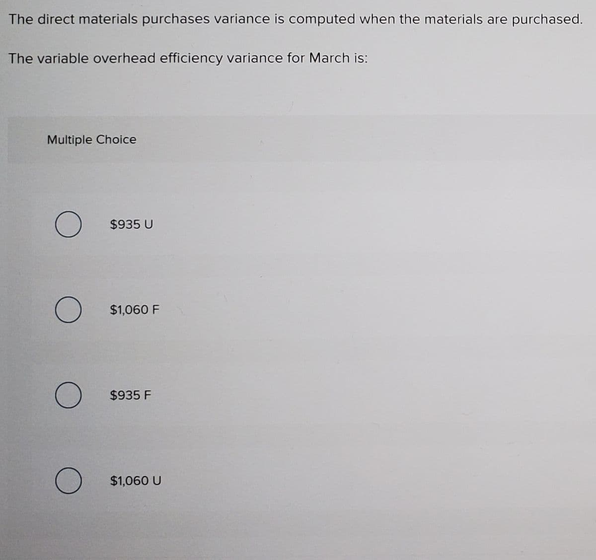 The direct materials purchases variance is computed when the materials are purchased.
The variable overhead efficiency variance for March is:
Multiple Choice
$935 U
$1,060 F
$935 F
$1,060 U
