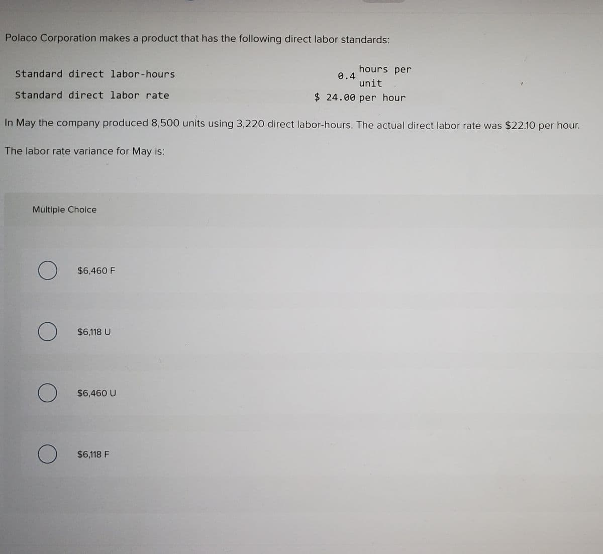 Polaco Corporation makes a product that has the following direct labor standards:
hours per
Standard direct labor-hours
0.4
unit
$ 24.00 per hour
Standard direct labor rate
In May the company produced 8,500 units using 3,220 direct labor-hours. The actual direct labor rate was $22.10 per hour.
The labor rate variance for May is:
Multiple Choice
$6,460 F
$6,118 U
$6,460 U
$6,118 F
