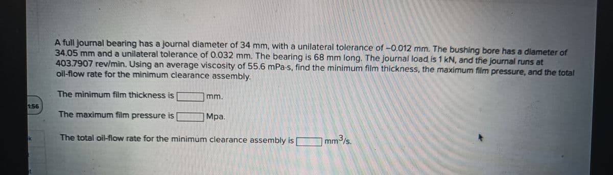 A full journal bearing has a journal diameter of 34 mm, with a unilateral tolerance of -0.012 mm. The bushing bore has a diameter of
34.05 mm and a unilateral tolerance of 0.032 mm. The bearing is 68 mm long. The journal load is 1 kN, and the journal runs at
403.7907 rev/min. Using an average viscosity of 55.6 mPa-s, find the minimum film thickness, the maximum film pressure, and the total
oil-flow rate for the minimum clearance assembly.
The minimum film thickness is
1:56
The maximum film pressure is
Mpa.
The total oi-flow rate for the minimum clearance assembly is
mm3/s
