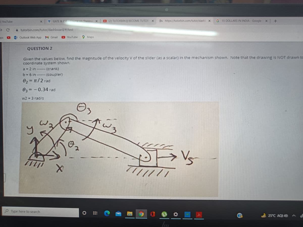 YouTube
X GATE & ESE COurse on Therma X
D(2) TUTORBIN || BECOME TUTOR X
O. https://tutorbin.com/tutor/dashb x
G 15 DOLLARS IN INDIA - Google X +
A tutorbin.com/tutor/dashboard/#/test
Outlook Web App M Gmail
YouTube
Маps
QUESTION 2
Given the values below. find the magnitude of the velocity V of the slider (as a scalar) in the mechanism shown. Note thát the drawing is NOT drawn to
coordinate system shown.
a 2 in (crank)
b-6 in (coupler)
%3D
Өз3 - 0.34 гad
w2 3 rad/s
Vs
P Type here to search
25°C AQI 49 A
