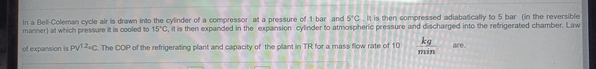 In a Bell-Coleman cycle air is drawn into the cylinder of a compressor at a pressure of 1 bar and 5°C. It is then compressed adiabatically to 5 bar (in the reversible
manner) at which pressure it is cooled to 15°C, it is then expanded in the expansion cylinder to atmospheric pressure and discharged into the refrigerated chamber. Law
kg
тin
are.
of expansion is PV1.2-C. The COP of the refrigerating plant and capacity of the plant in TR for a mass flow rate of 10
