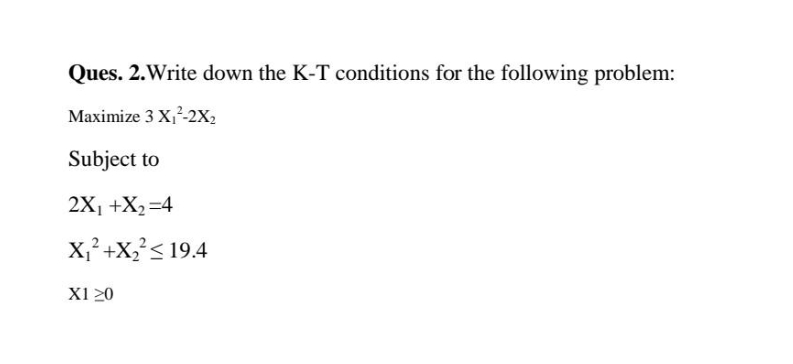 Ques. 2.Write down the K-T conditions for the following problem:
Maximize 3 X,-2x,
Subject to
2X1 +X2=4
X;?+X?< 19.4
X1 20
