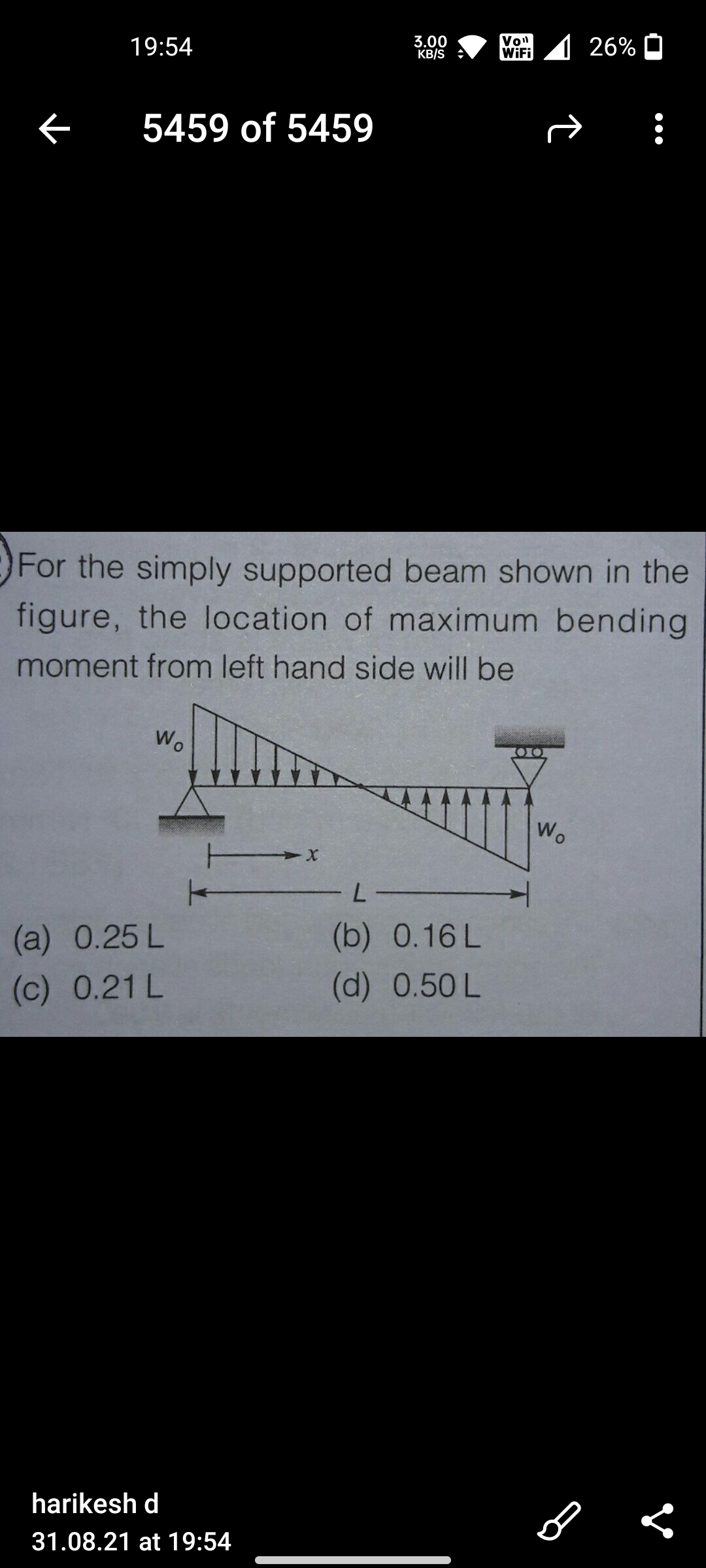 19:54
3.00
KB/S
Von
WiFi
1 26% O
5459 of 5459
For the simply supported beam shown in the
figure, the location of maximum bending
moment from left hand side will be
W.
Wo
L-
(а) 0.25 L
(b)
0.16 L
(c) 0.21 L
(d) 0.50 L
harikesh d
31.08.21 at 19:54
