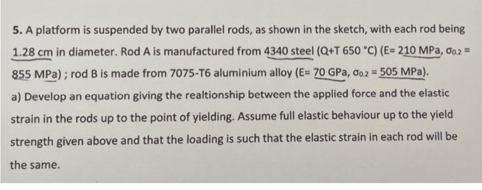 5. A platform is suspended by two parallel rods, as shown in the sketch, with each rod being
1.28 cm in diameter. Rod A is manufactured from 4340 steel (Q+T 650 °C) (E= 210 MPa, o.2 =
855 MPa) ; rod B is made from 7075-T6 aluminium alloy (E= 70 GPa, oo.2 = 505 MPa).
a) Develop an equation giving the realtionship between the applied force and the elastic
strain in the rods up to the point of yielding. Assume full elastic behaviour up to the yield
strength given above and that the loading is such that the elastic strain in each rod will be
the same.
