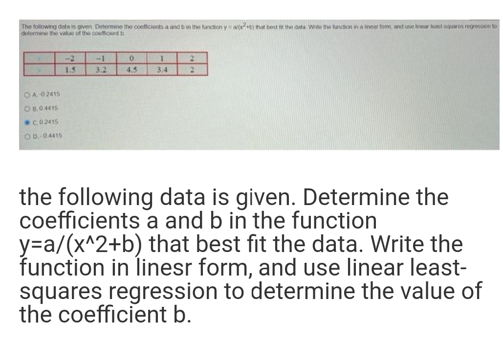 The following data is given Determine the coefficients a and b in the function y=a+b) that best ft the data Wote the function in a inear form, and use linear least-squares regression to
determine the value of the coefficient b
-2
-1
1
1.5
3.2
4.5
3.4
12
OA 0.2415
O B,0.4415
C.02415
OD. 04415
the following data is given. Determine the
coefficients a and b in the function
y=a/(x^2+b) that best fit the data. Write the
function in linesr form, and use linear least-
squares regression to determine the value of
the coefficient b.
