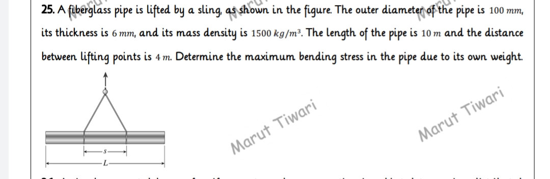 25. A fiberglass pipe is lifted by a sling, as shown in the figure. The outer diameter of the pipe is 100 mm,
its thickness is 6 mm, and its mass density is 1500 kg/m³. The length of the pipe is 10 m and the distance
between lifting points is 4 m. Determine the maximum bending stress in the pipe due
its own weight.
Marut Tiwari
Marut Tiwari
