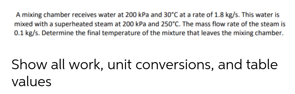 A mixing chamber receives water at 200 kPa and 30°C at a rate of 1.8 kg/s. This water is
mixed with a superheated steam at 200 kPa and 250°C. The mass flow rate of the steam is
0.1 kg/s. Determine the final temperature of the mixture that leaves the mixing chamber.
Show all work, unit conversions, and table
values
