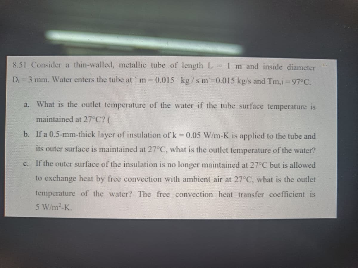 8.51 Consider a thin-walled, metallic tube of length L 1 m and inside diameter
D 3 mm. Water enters the tube at m 0.015 kg /sm-0.015 kg/s and Tm.i=97°C.
a. What is the outlet temperature of the water if the tube surface temperature is
maintained at 27 C? (
b. If a 0.5-mm-thick layer of insulation of k = 0.05 W/m-K is applied to the tube and
its outer surface is maintained at 27°C, what is the outlet temperature of the water?
c. If the outer surface of the insulation is no longer maintained at 27°C but is allowed
to exchange heat by free convection with ambient air at 27°C, what is the outlet
temperature of the water? The free convection heat transfer coefficient is
5 W/m-K
