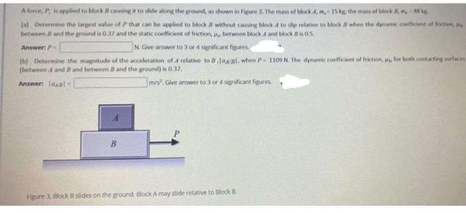 A force, P. is applied to block B cauning it to slide along the ground, as shown in Figure 3. The mass of block 4, m,- 15 kg the mass of block 8, m,-48 kg
(a) Determine the largest value of P that can be applied to block 8 without causing block 4 to slip relative to block a when the dyamic coefficient of friction,
between 8 and the ground is 0.37 and the static coefficient of friction, u between block d and block is 0.5.
Answer: P
N Give answer to 3 or 4 significant figures.
(b) Determine the magnitude of the acceleration of A relative to B,JaA/Bl, when P- 1109 N. The dynamic coefficient of friction, for both contacting surfaces
(between A and R and betwoen B and the ground) is 0.37.
Answer: laal-
m/s. Give answer to 3 or 4 significant figures
Figure 3, Block B slides on the ground. Block A may slide relative to Block B.
