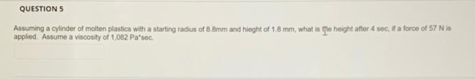 QUESTION 5
Assuming a cylinder of molten plastics with a starting radius of 8.8mm and hieght of 1.8 mm, what is fe height after 4 sec, if a force of 57 N is
applied. Assume a viscosity of 1,082 Pa*sec.
