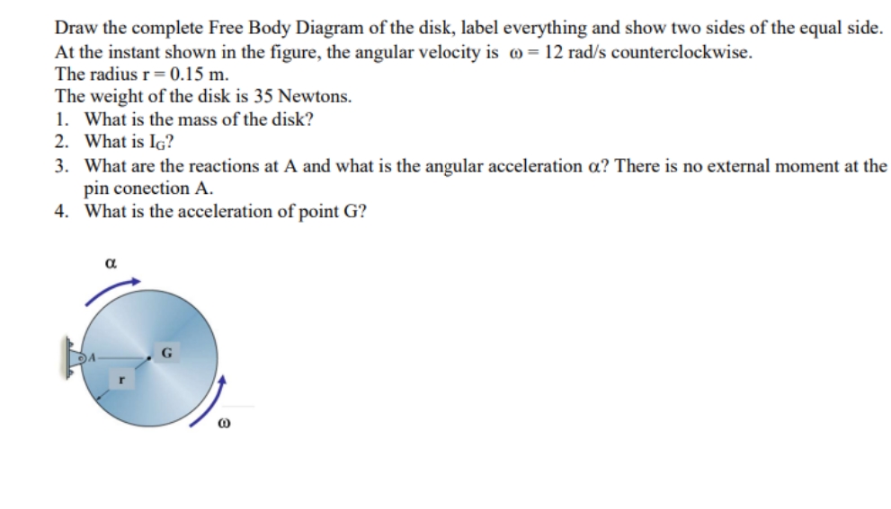 Draw the complete Free Body Diagram of the disk, label everything and show two sides of the equal side.
At the instant shown in the figure, the angular velocity is o = 12 rad/s counterclockwise.
The radius r= 0.15 m.
The weight of the disk is 35 Newtons.
1. What is the mass of the disk?
2. What is IG?
3. What are the reactions at A and what is the angular acceleration a? There is no external moment at the
pin conection A.
4. What is the acceleration of point G?
