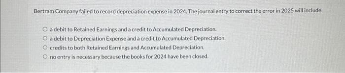 Bertram Company failed to record depreciation expense in 2024. The journal entry to correct the error in 2025 will include
O a debit to Retained Earnings and a credit to Accumulated Depreciation.
O a debit to Depreciation Expense and a credit to Accumulated Depreciation.
O credits to both Retained Earnings and Accumulated Depreciation.
O no entry is necessary because the books for 2024 have been closed.