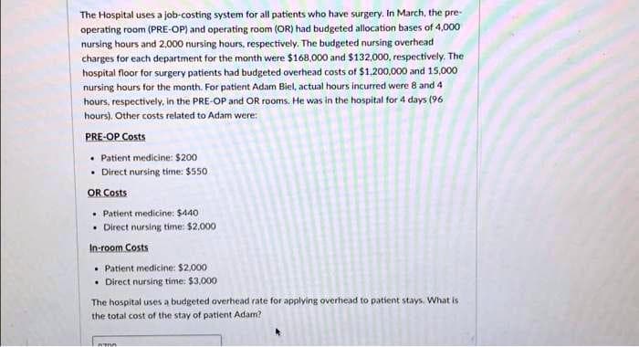 The Hospital uses a job-costing system for all patients who have surgery. In March, the pre-
operating room (PRE-OP) and operating room (OR) had budgeted allocation bases of 4,000
nursing hours and 2,000 nursing hours, respectively. The budgeted nursing overhead
charges for each department for the month were $168,000 and $132,000, respectively. The
hospital floor for surgery patients had budgeted overhead costs of $1,200,000 and 15,000
nursing hours for the month. For patient Adam Biel, actual hours incurred were 8 and 4
hours, respectively, in the PRE-OP and OR rooms. He was in the hospital for 4 days (96
hours). Other costs related to Adam were:
PRE-OP Costs
• Patient medicine: $200
• Direct nursing time: $550
OR Costs
Patient medicine: $440
Direct nursing time: $2.000
In-room Costs
• Patient medicine: $2,000
• Direct nursing time: $3,000
The hospital uses a budgeted overhead rate for applying overhead to patient stays. What is
the total cost of the stay of patient Adam?
ATA