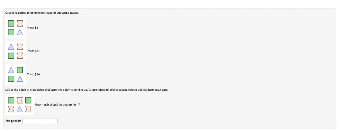 Charlie is selling three different types of chocolate boxes:
Price: $31
Price: $27
Price: $34
Life is like a box of chocolates and Valentine's day is coming up. Charlie plans to offer a special edition box containing six bars:
How much should he charge for it?
The price is:
