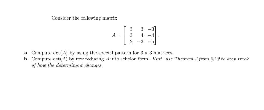 Consider the following matrix
3
-3
A =
3
4 -4
2 -3 -5
a. Compute det(A) by using the special pattern for 3 x 3 matrices.
b. Compute det(A) by row reducing A into echelon form. Hint: use Theorem 3 from §3.2 to keep track
of how the determinant changes.
