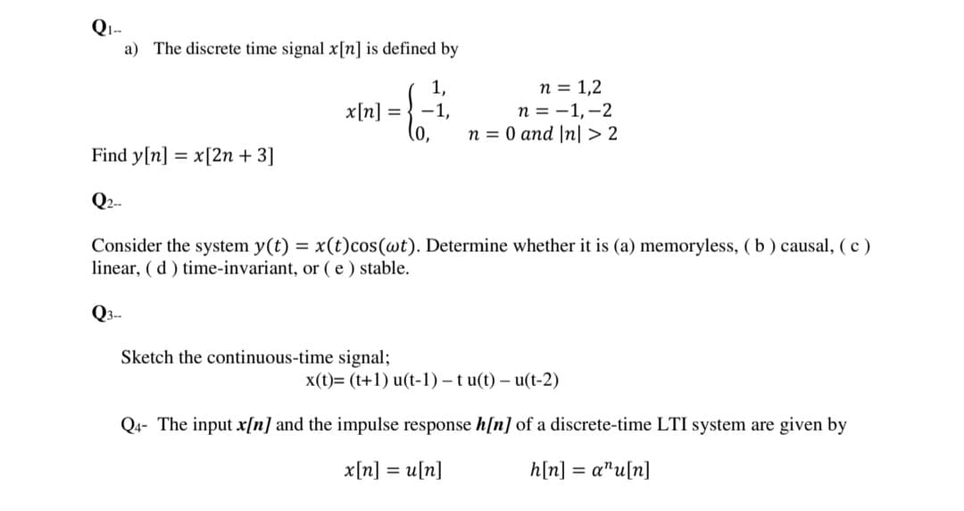 a) The discrete time signal x[n] is defined by
1,
1,
n = 0 and |n| > 2
n = 1,2
п %3 —1,—2
x[n] =
Find y[n] = x[2n + 3]
Q2-
Consider the system y(t) = x(t)cos(wt). Determine whether it is (a) memoryless, (b) causal, (c )
linear, ( d ) time-invariant, or ( e ) stable.
%3D
Q3-
Sketch the continuous-time signal;
x(t)= (t+1) u(t-1) – t u(t) – u(t-2)
Q4- The input x[n] and the impulse response h[n] of a discrete-time LTI system are given by
x[n] = u[n]
h[n] = a"u[n]
%3D
