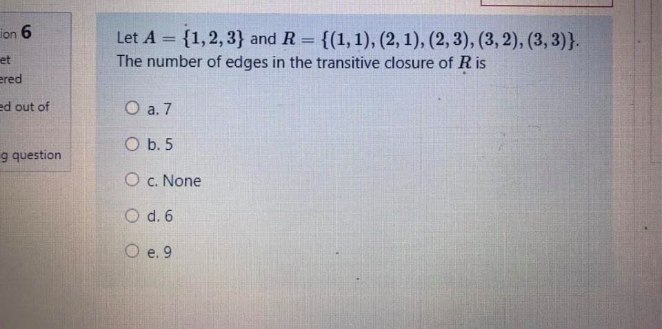 ion 6
{1,2, 3} and R = {(1,1), (2, 1), (2, 3), (3, 2), (3, 3)}.
Let A =
%3D
%3D
et
The number of edges in the transitive closure of R is
ered
ed out of
O a. 7
O b. 5
g question
O c. None
O d. 6
O e. 9
