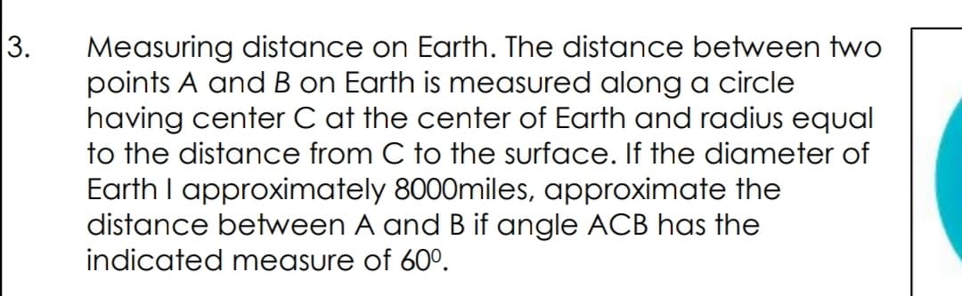 Measuring distance on Earth. The distance between two
points A and B on Earth is measured along a circle
having center C at the center of Earth and radius equal
to the distance from C to the surface. If the diameter of
Earth I approximately 8000miles, approximate the
distance between A and B if angle ACB has the
indicated measure of 60°.
