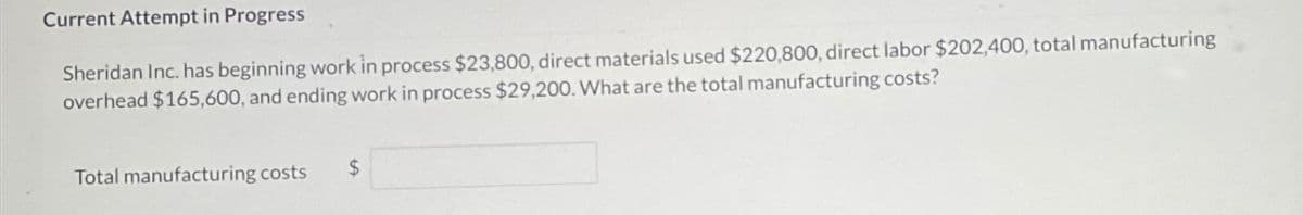 Current Attempt in Progress
Sheridan Inc. has beginning work in process $23,800, direct materials used $220,800, direct labor $202,400, total manufacturing
overhead $165,600, and ending work in process $29,200. What are the total manufacturing costs?
Total manufacturing costs
$