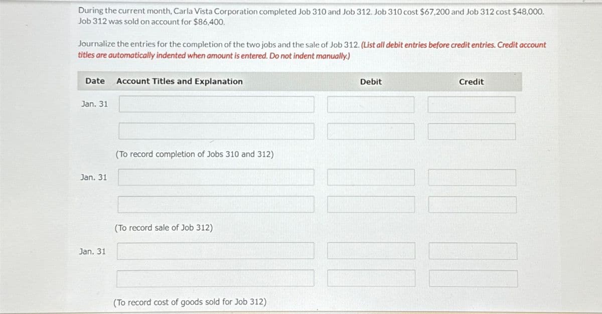 During the current month, Carla Vista Corporation completed Job 310 and Job 312. Job 310 cost $67,200 and Job 312 cost $48,000.
Job 312 was sold on account for $86,400.
Journalize the entries for the completion of the two jobs and the sale of Job 312. (List all debit entries before credit entries. Credit account
titles are automatically indented when amount is entered. Do not indent manually.)
Date Account Titles and Explanation
Jan. 31
Jan. 31
Jan. 31
(To record completion of Jobs 310 and 312)
(To record sale of Job 312)
(To record cost of goods sold for Job 312)
Debit
7
Credit