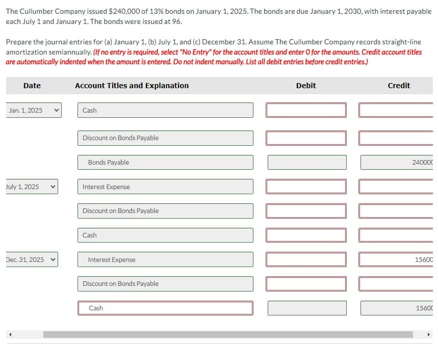 The Cullumber Company issued $240,000 of 13% bonds on January 1, 2025. The bonds are due January 1, 2030, with interest payable
each July 1 and January 1. The bonds were issued at 96.
Prepare the journal entries for (a) January 1, (b) July 1, and (c) December 31. Assume The Cullumber Company records straight-line
amortization semiannually. (If no entry is required, select "No Entry" for the account titles and enter O for the amounts. Credit account titles
are automatically indented when the amount is entered. Do not indent manually. List all debit entries before credit entries.)
Date
Jan. 1, 2025
July 1, 2025
Dec. 31, 2025 v
Account Titles and Explanation
Cash
Discount on Bonds Payable
Bonds Payable
Interest Expense
Discount on Bonds Payable
Cash
Interest Expense
Discount on Bonds Payable
Cash
Debit
100
Credit
240000
15600
15600