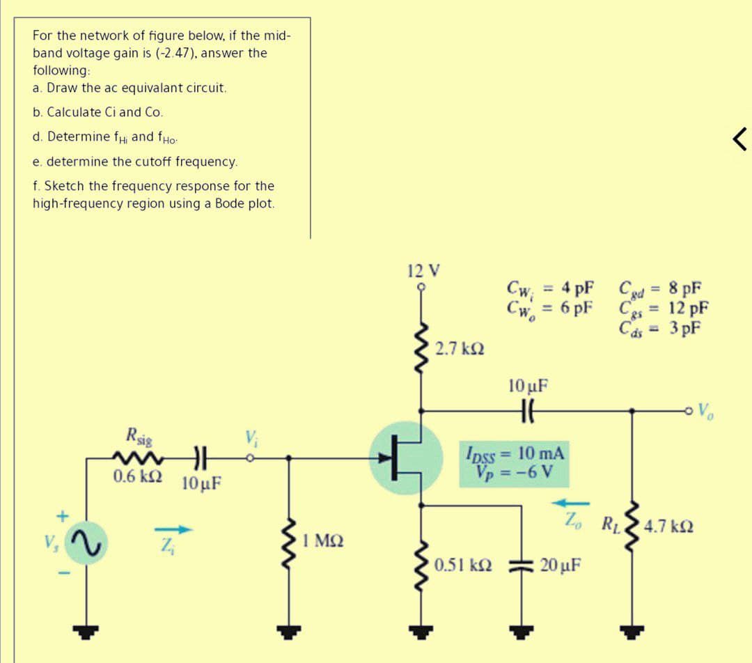 For the network of figure below, if the mid-
band voltage gain is (-2.47), answer the
following:
a. Draw the ac equivalant circuit.
b. Calculate Ci and Co.
d. Determine fHi and fHo:
e. determine the cutoff frequency.
f. Sketch the frequency response for the
high-frequency region using a Bode plot.
12 V
Cw;
Cw.
4 pF Cgd =
8 pF
%3D
6 pF Cs
12 pF
%3D
%3D
Cás =
3 pF
%3D
2.7 k2
10 uF
Rsig
Ipss = 10 mA
Vp = -6 V
0.6 k2 10µF
Z. R.
4.7 k2
1 MQ
0.51 k2
: 20 μF
