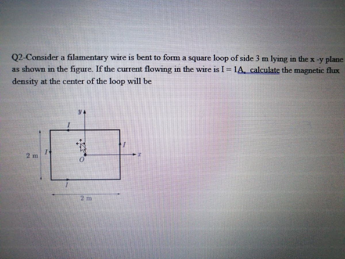 Q2-Consider a filamentary wire is bent to form a square loop of side 3 m lying in the x -y plane
as shown in the figure. If the current flowing in the wire is I = 1A, calculate the magnetic flux
density at the center of the loop will be
2 m
2m
