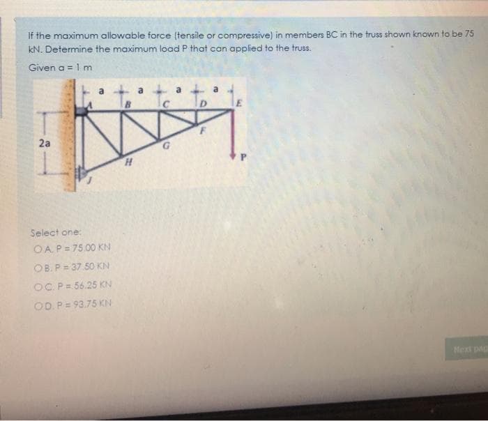 If the maximum allowable force (tensile or compressive) in members BC in the truss shown known to be 75
kN. Determine the maximum load P that can applied to the truss.
Given a = 1 m
a 1 a a
B
2a
G.
Select one:
OA.P= 75.00 KN
OB. P = 37 50 KN
OC. P= 56.25 KN
OD. P= 93.75 KN
Next pap
