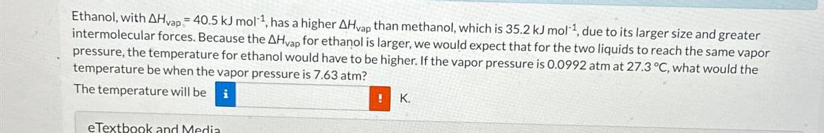 Ethanol, with AHvap = 40.5 kJ mol-¹, has a higher AHvap than methanol, which is 35.2 kJ mol-¹, due to its larger size and greater
intermolecular forces. Because the AHvap for ethanol is larger, we would expect that for the two liquids to reach the same vapor
pressure, the temperature for ethanol would have to be higher. If the vapor pressure is 0.0992 atm at 27.3 °C, what would the
temperature be when the vapor pressure is 7.63 atm?
The temperature will be i
eTextbook and Media
!
K.