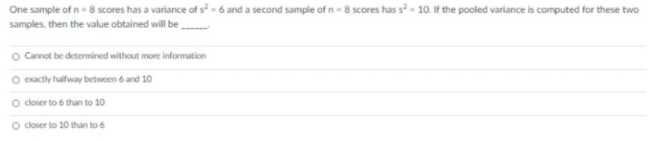 One sample of n- 8 scores has a variance of s-6 and a second sample of n- 8 scores has s2- 10. If the pooled variance is computed for these two
samples, then the value obtained will be
O Cannot be determined without more information
O exactly haifway between 6 and 10
O coser to 6 than to 10
O closer to 10 than to 6
