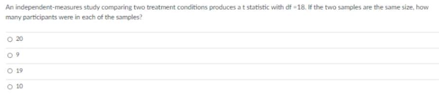 An independent-measures study comparing two treatment conditions produces a t statistic with df -18. If the two samples are the same size, how
many participants were in each of the samples?
20
19
O 10
