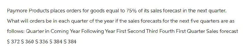 Paymore Products places orders for goods equal to 75% of its sales forecast in the next quarter.
What will orders be in each quarter of the year if the sales forecasts for the next five quarters are as
follows: Quarter in Coming Year Following Year First Second Third Fourth First Quarter Sales forecast
$ 372 $ 360 $ 336 $ 384 $ 384