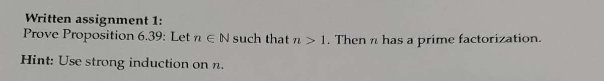 Written assignment 1:
Prove Proposition 6.39: Let n EN such that n> 1. Then n has a prime factorization.
Hint: Use strong induction on n.
