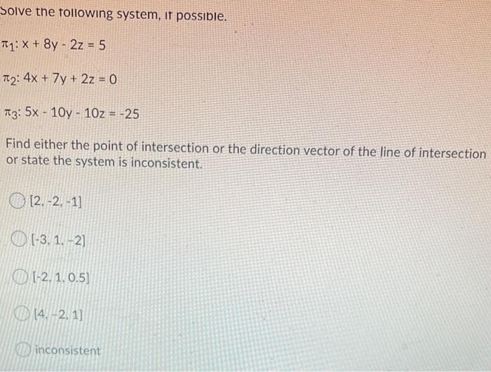 Solve the following system, if possible.
T1: X + 8y - 2z = 5
T2: 4x + 7y + 2z = 0
T3: 5x - 10y - 10z = -25
Find either the point of intersection or the direction vector of the line of intersection
or state the system is inconsistent.
O
[2. -2. -1]
O [-3, 1. -2)
O1-2. 1. 0.5)
O 14. -2. 1]
Dinconsistent
