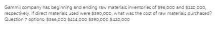 Gammil company has beginning and ending raw materials inventories of $96,000 and $120,000,
respectively. If direct materials used were $390,000, what was the cost of raw materials purchased?
Question 7 options: $366,000 S414,000 $390,000 $420,000
