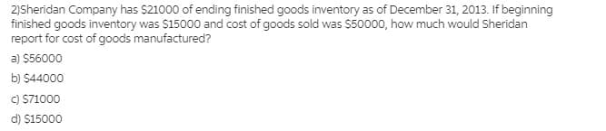 2)Sheridan Company has $21000 of ending finished goods inventory as of December 31, 2013. If beginning
finished goods inventory was $15000 and cost of goods sold was $50000, how much would Sheridan
report for cost of goods manufactured?
a) $56000
b) $44000
C) S71000
d) $15000
