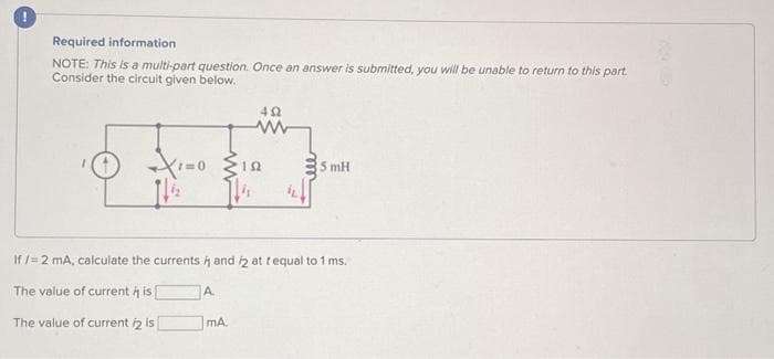 Required information
NOTE: This is a multi-part question. Once an answer is submitted, you will be unable to return to this part.
Consider the circuit given below.
A
402
www
{12.
If /= 2 mA, calculate the currents and 2 at tequal to 1 ms.
The value of current is
The value of current /2 is
mA.
5 mH