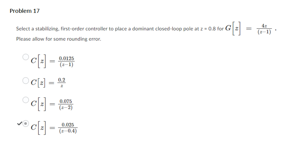 Problem 17
Select a stabilizing, first-order controller to place a dominant closed-loop pole at z = 0.8 for
Please allow for some rounding error.
c[₂]
Oc[₂] = 0.2
=
0.0125
(z-1)
c[z] = 0,075
(z-2)
c[₂] =
4z
G[2] = (21) ·
G[₂]
0.025
(Z-0.4)