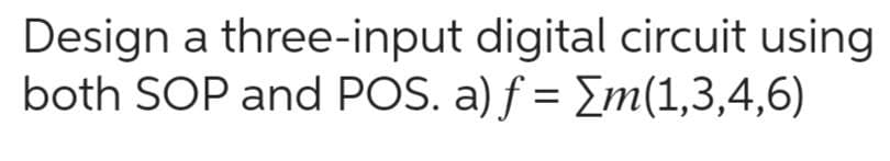 Design a three-input digital circuit using
both SOP and POS. a) f = [m(1,3,4,6)